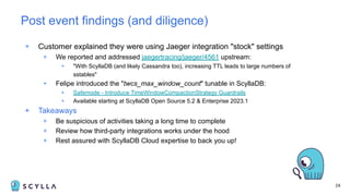 24
+ Customer explained they were using Jaeger integration "stock" settings
+ We reported and addressed jaegertracing/jaeger/4561 upstream:
+ "With ScyllaDB (and likely Cassandra too), increasing TTL leads to large numbers of
sstables"
+ Felipe introduced the "twcs_max_window_count" tunable in ScyllaDB:
+ Safemode - Introduce TimeWindowCompactionStrategy Guardrails
+ Available starting at ScyllaDB Open Source 5.2 & Enterprise 2023.1
+ Takeaways
+ Be suspicious of activities taking a long time to complete
+ Review how third-party integrations works under the hood
+ Rest assured with ScyllaDB Cloud expertise to back you up!
Post event findings (and diligence)
 