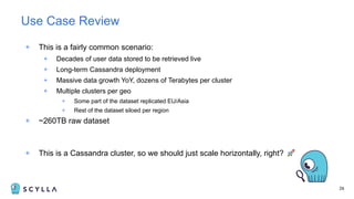 + This is a fairly common scenario:
+ Decades of user data stored to be retrieved live
+ Long-term Cassandra deployment
+ Massive data growth YoY, dozens of Terabytes per cluster
+ Multiple clusters per geo
+ Some part of the dataset replicated EU/Asia
+ Rest of the dataset siloed per region
+ ~260TB raw dataset
+ This is a Cassandra cluster, so we should just scale horizontally, right? 🚀
26
Use Case Review
 