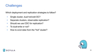 Which deployment and replication strategies to follow?
+ Single cluster, dual hot/cold DC?
+ Separate clusters, observable replication?
+ Should we use CDC for replication?
+ To dual-write or not?
+ How to evict data from the "hot" cluster?
33
Challenges
 