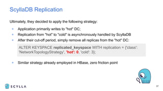 Ultimately, they decided to apply the following strategy:
+ Application primarily writes to "hot" DC;
+ Replication from "hot" to "cold" is asynchronously handled by ScyllaDB
+ After their cut-off period, simply remove all replicas from the "hot" DC:
37
ScyllaDB Replication
ALTER KEYSPACE replicated_keyspace WITH replication = {'class':
'NetworkTopologyStrategy', 'hot': 0, 'cold': 3};
+ Similar strategy already employed in HBase, zero friction point
 