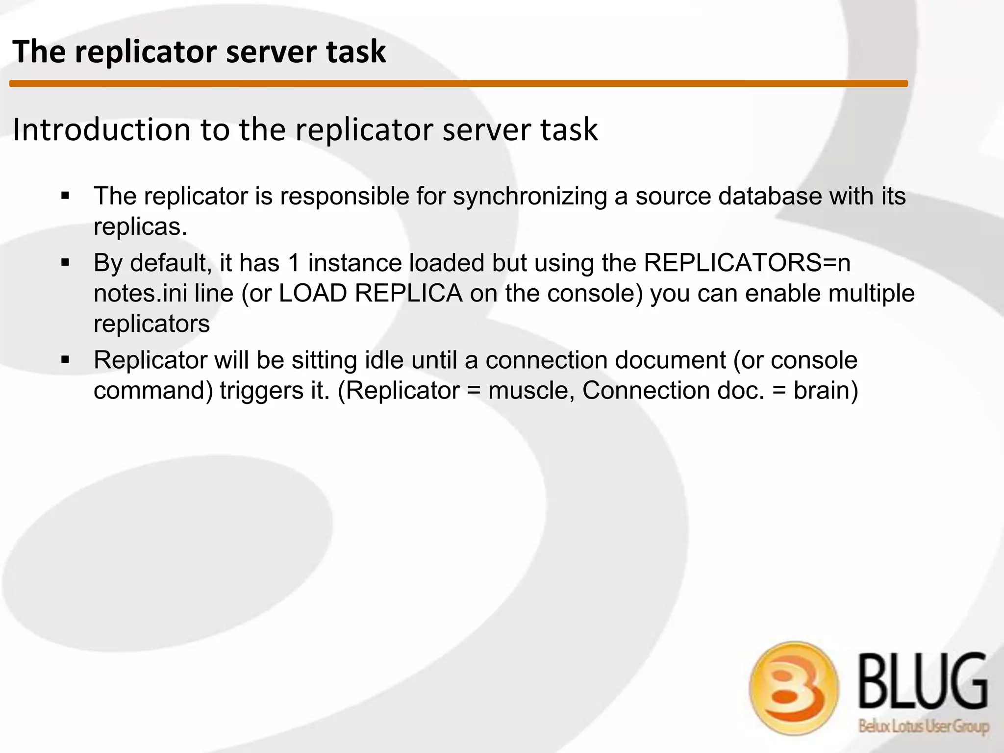 REPLICA
 Responsible for synchronizing source database with its replicas
 One instance loaded by default
 To load multiple replica tasks:
 Use REPLICATORS=n in notes.ini
 ‘load replica’ at Domino console
 Replicator sits idle until connection document (or console command)
triggers it
 Replica task = muscle
 Connection document = brain
Replication Server Task
 