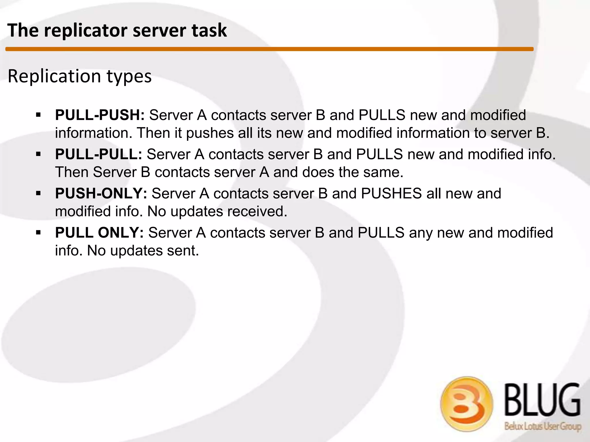 Types of Replication
 PULL-PUSH: Server A contacts server B and PULLS new and modified
information. Then it PUSHES all its new and modified information to server B.
 Server A does all the work
 PULL-PULL: Server A contacts server B and PULLS new and modified info.
Then Server B contacts server A and does the same.
 Work is shared by servers
 PUSH-ONLY: Server A contacts server B and PUSHES all new and modified
info.
 No updates received
 PULL ONLY: Server A contacts server B and PULLS any new and modified
info.
 No updates sent
A B
A B
A B
A B
The Replicator Server Task
 