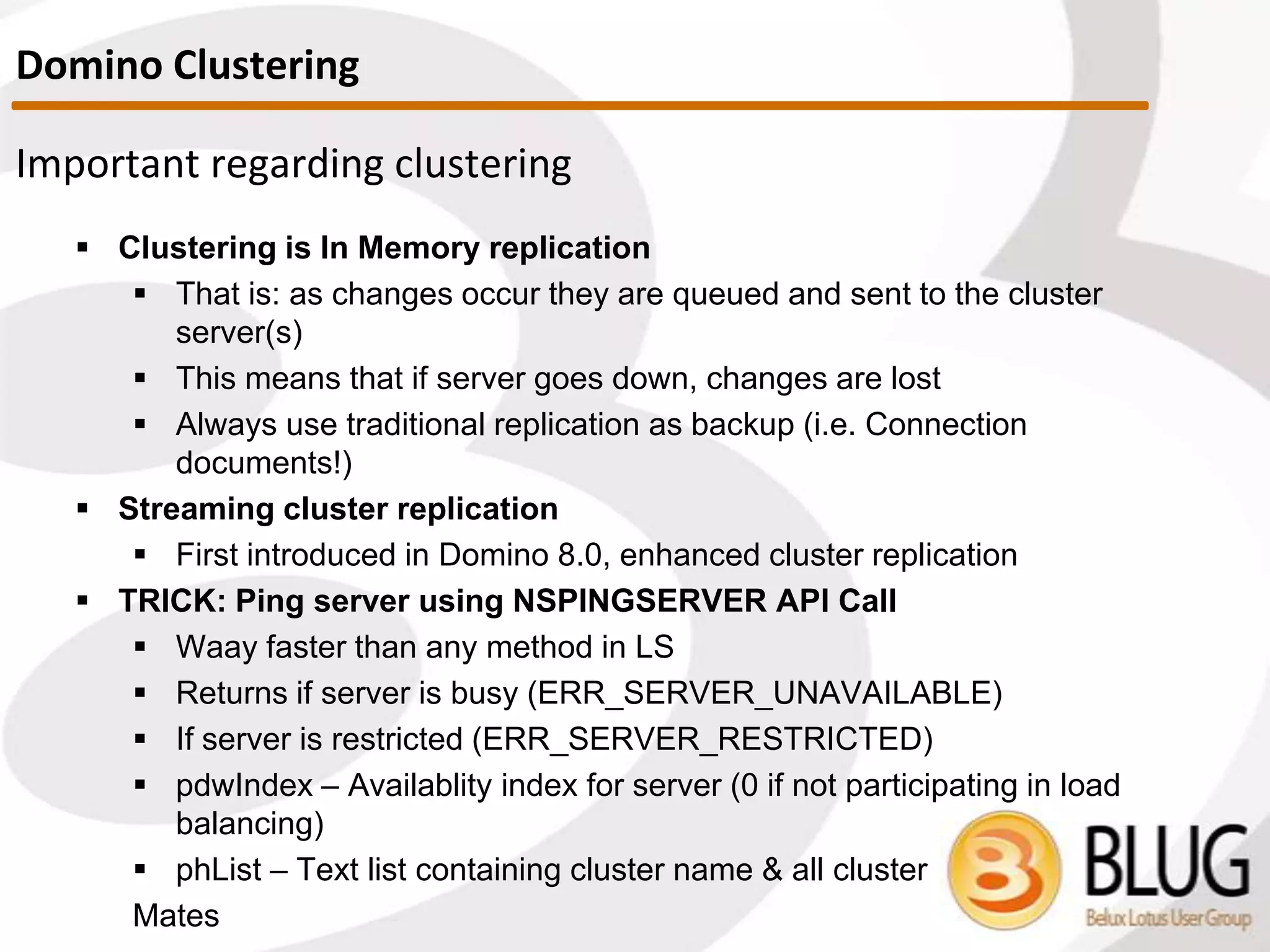 Quick overview of clustering
 What is a domino cluster?
 Collection of 2 to 6 Domino servers (6 is a recommended max) to
provide high availability and / or workload balancing
 How does it work?
 Each server contains replicas of the apps to be clustered
 If user attempts to access a clustered application and it’s not
available, Notes opens a replica of the DB on a different cluster server
 Domino continuously synchronizes databases
 CLREPL server task
 Requirements
 All cluster mates share same Domino Directory
 A given server can only be a member of one cluster at a time
Domino Clustering
 