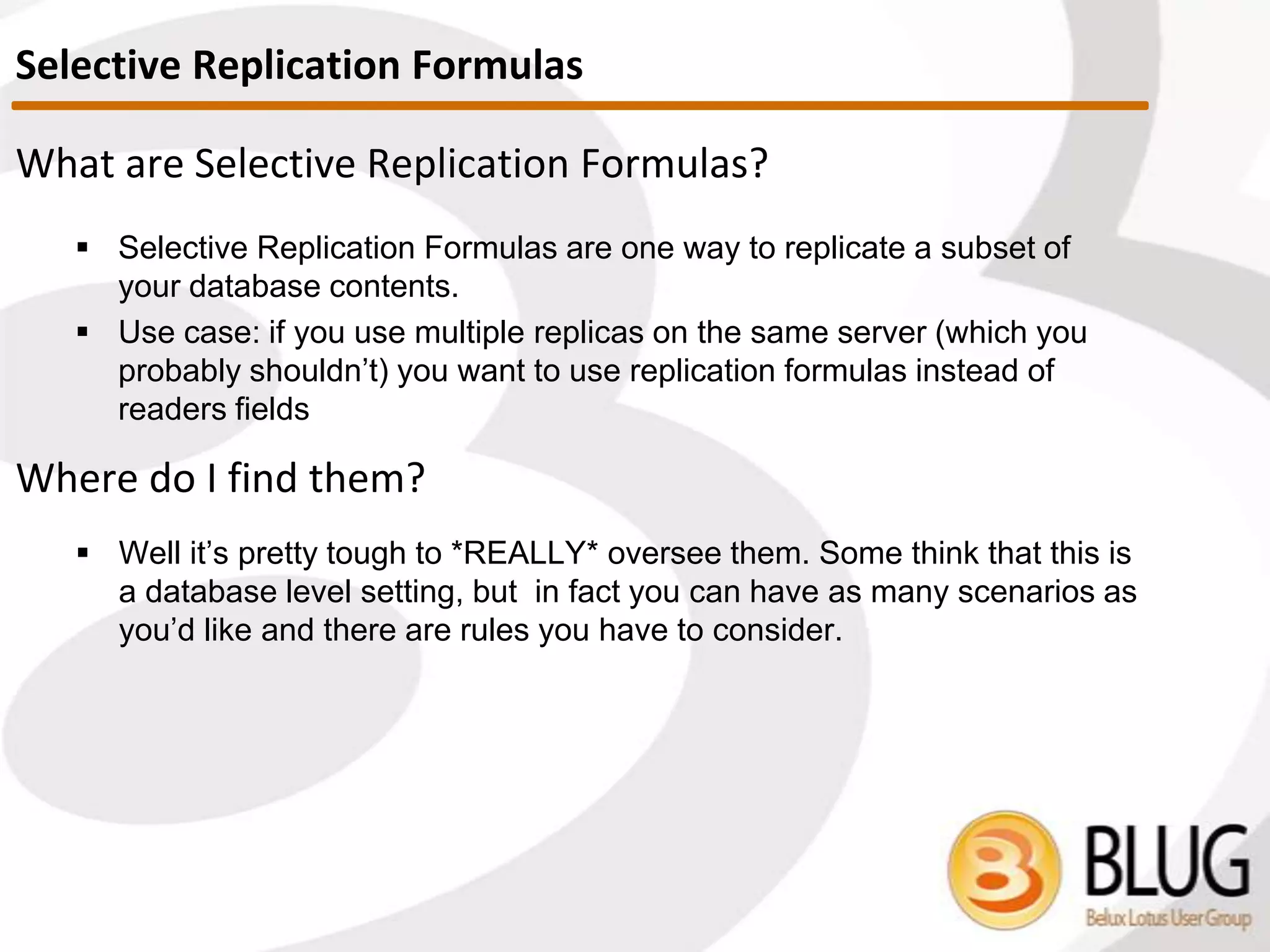 If there is no replication history or it’s disregarded
 Calculation based on all documents: cleaner replication
When is the replication History disregarded?
 If access rights have changed
 If Replication Formulas changed
Watch out!
 If local <> server replication, no trace in server Replication History
 If no changes detected = no trace in replication history
 How come my DB that’s supposed to replicate every 5 minutes hasn’t
replicated in 1.5 hours??
Replication History
 