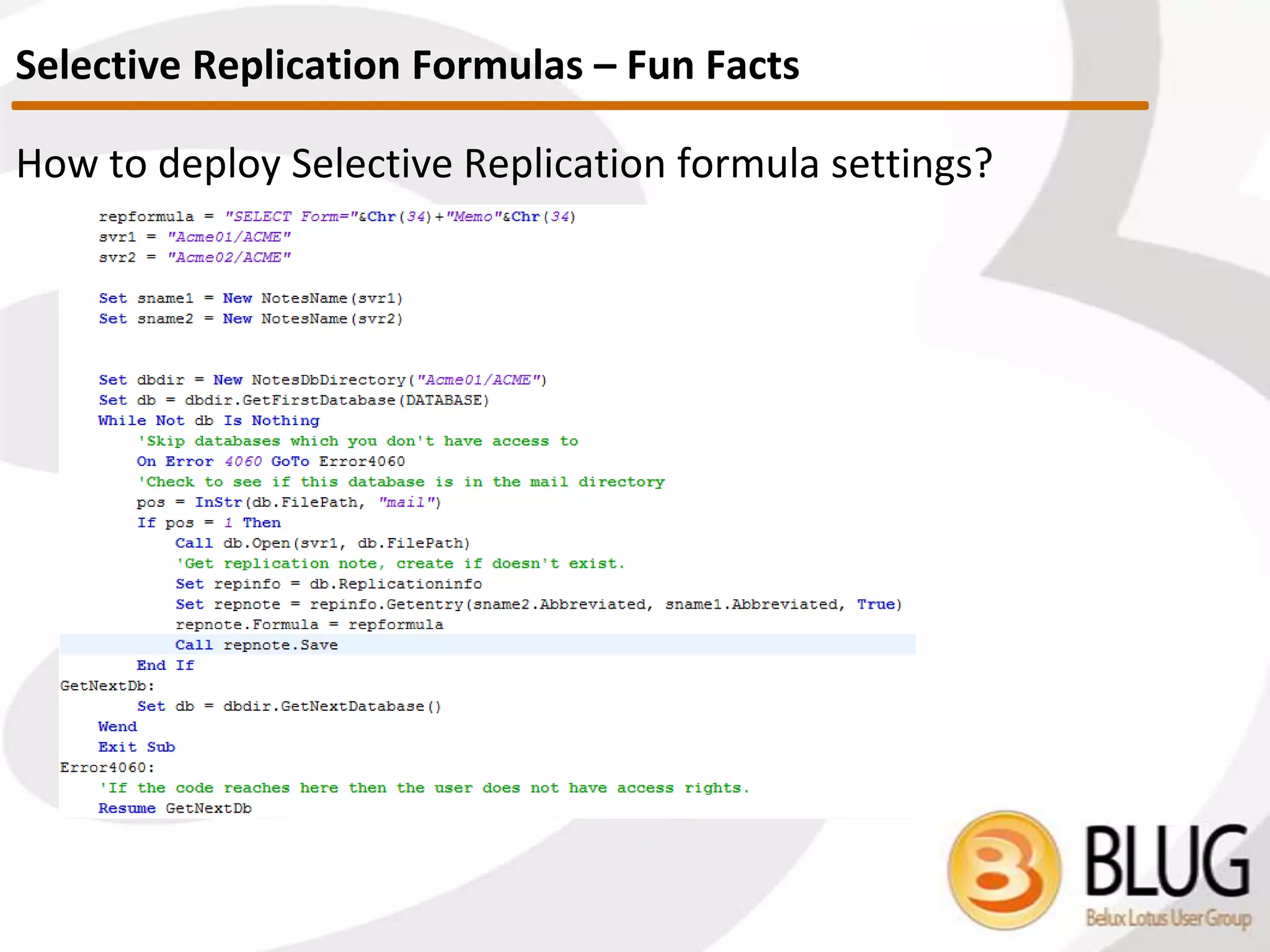 What are Selective Replication Formulas?
 Selective Replication Formulas are one way to replicate a subset of
your database contents
 Use case
 If you use multiple replicas on the same server (which you
probably shouldn’t) you want to use replication formulas instead
of readers fields
Where do I find them?
 It’s pretty tough to *REALLY* oversee them
 Some think this is a database level setting, but you can have as
many scenarios as you’d like and there are rules you have to
consider
Selecting Replication Formulas
 