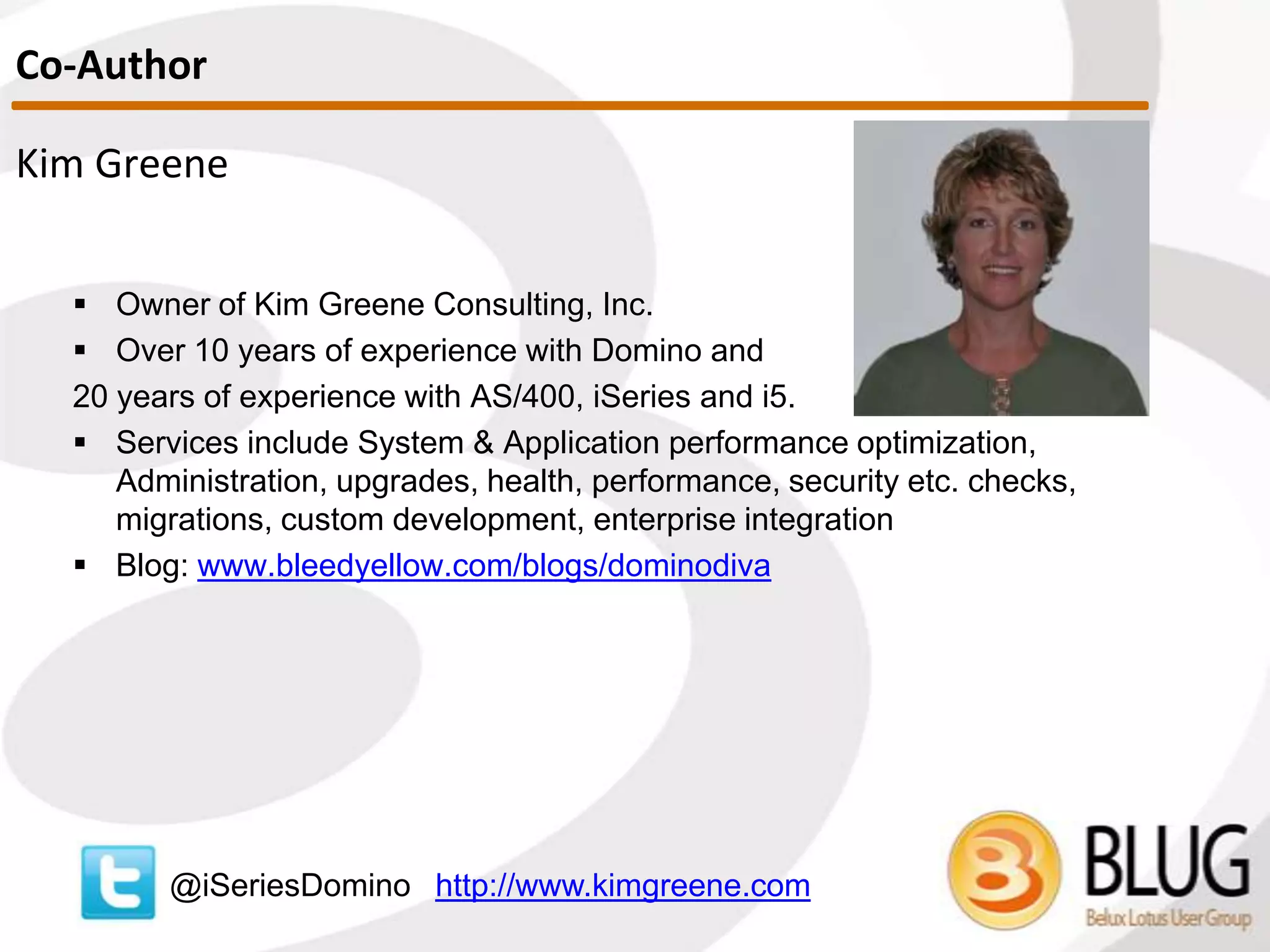 Kim Greene
 Owner of Kim Greene Consulting, Inc.
 Over 15 years of experience with Domino and
24 years of experience with IBM i (AS/400, iSeries)
 Services include System & Application performance optimization,
Administration, upgrades, health, performance, security etc. checks,
migrations, custom development, enterprise integration
 Blog: www.bleedyellow.com/blogs/dominodiva
@iSeriesDomino http://www.kimgreene.com
Speaker
 