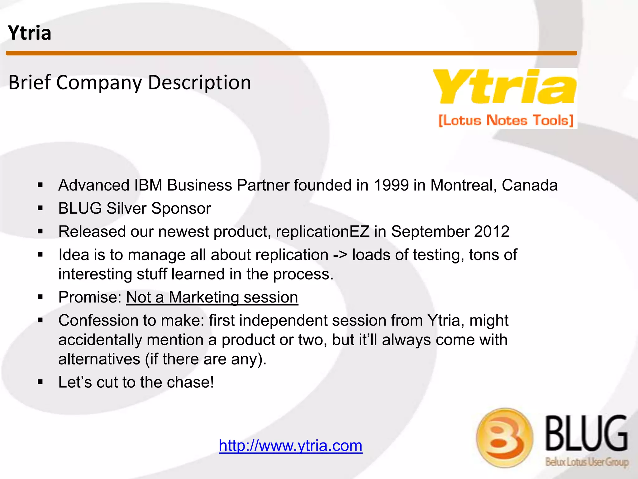 Brief Company Description
 Advanced IBM Business Partner founded in 1999 in Montreal, Canada
 ICON UK 2013 Silver Sponsor
 Released our newest product, replicationEZ in September 2012
 Idea is to manage all about replication -> loads of testing, tons of
interesting stuff learned in the process.
 Promise: Not a Marketing session
 Let’s cut to the chase!
http://www.ytria.com
Ytria
 