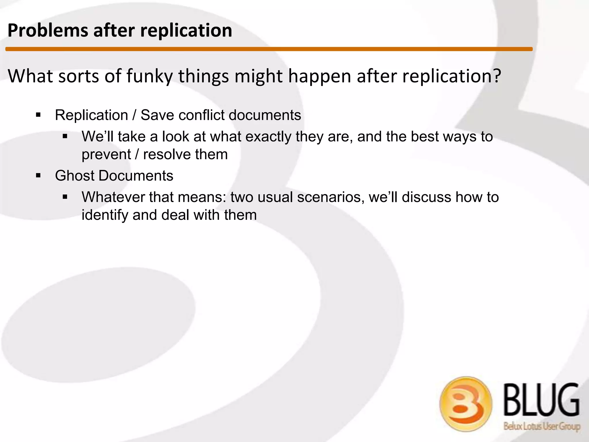 How are documents compared?
 If replication History is present
 Documents are compared where
 Last Modified Date was later than Last Replication history
describing the last time the two DBs talked
 If replication History has been cleared or does not exist
 All notes will be compared based on their UNIDs
 Results in a longer replication time
 ‘Cleaner’ replication
 Very helpful for solving replication issues
 Tip: use scanEZ’s Replication Auditor to imitate replication
 Will look behind the curtain (even if replication history present) and
calculate what would happen if replication would happen with no
replication History present
Comparing Documents
 