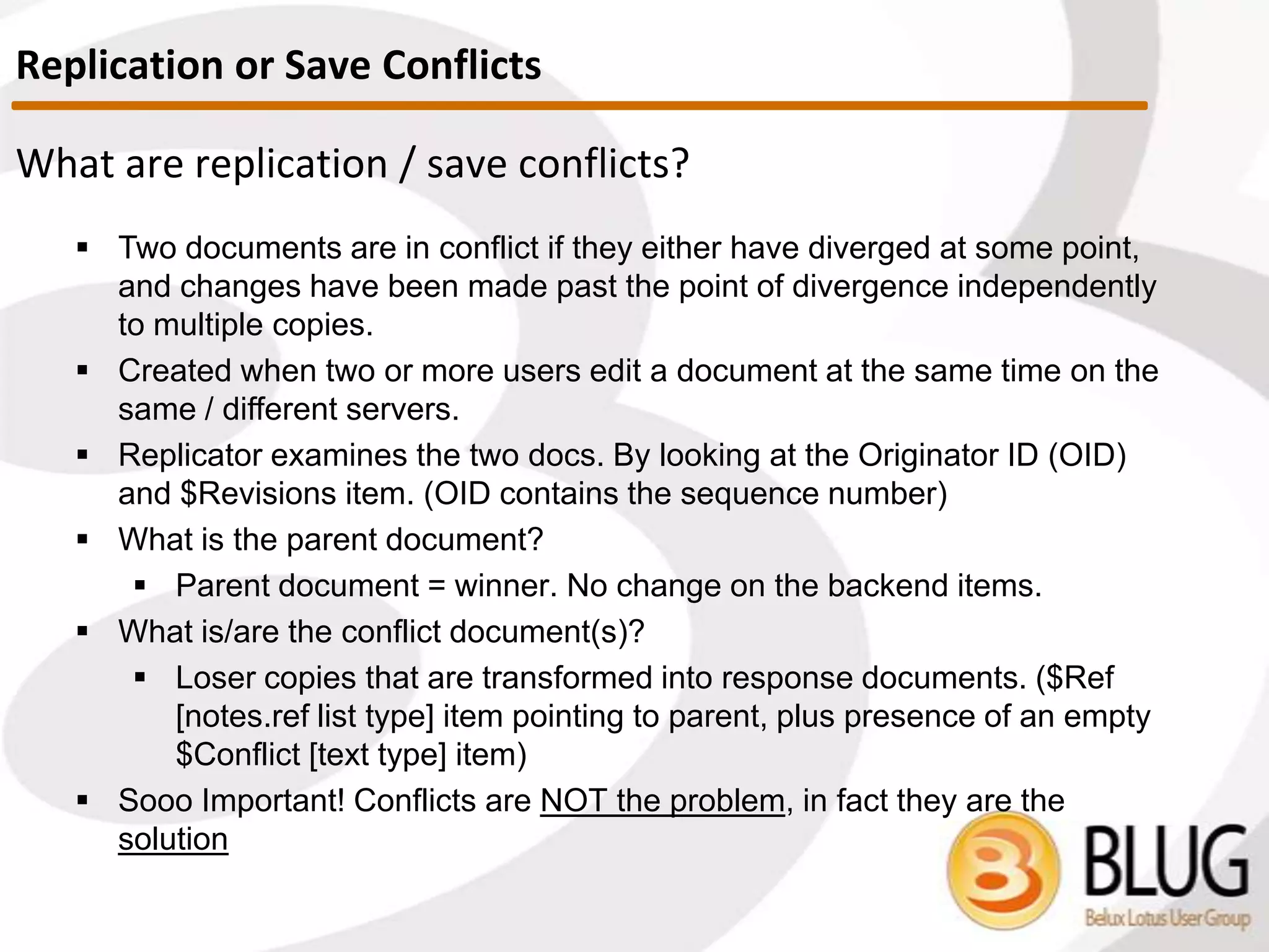 I. Note exists in both DBs. In this case, sequence number will be
compared, and either a conflict is created or doc with lower sequence
number is updated.
How are documents compared?
 There are three major scenarios:
II. Note only exists in one of the DBs. Note will be created in the
database where it is not present.
III. Note exists in both DBs, but in one of them it’s a deletion stub. In
this case, the sequence numbers are still compared, and whichever
wins will be replicated.
• YES, this means that a frequently updated note can win
replication over a stub with a lower sequence number!
Comparing Documents
 