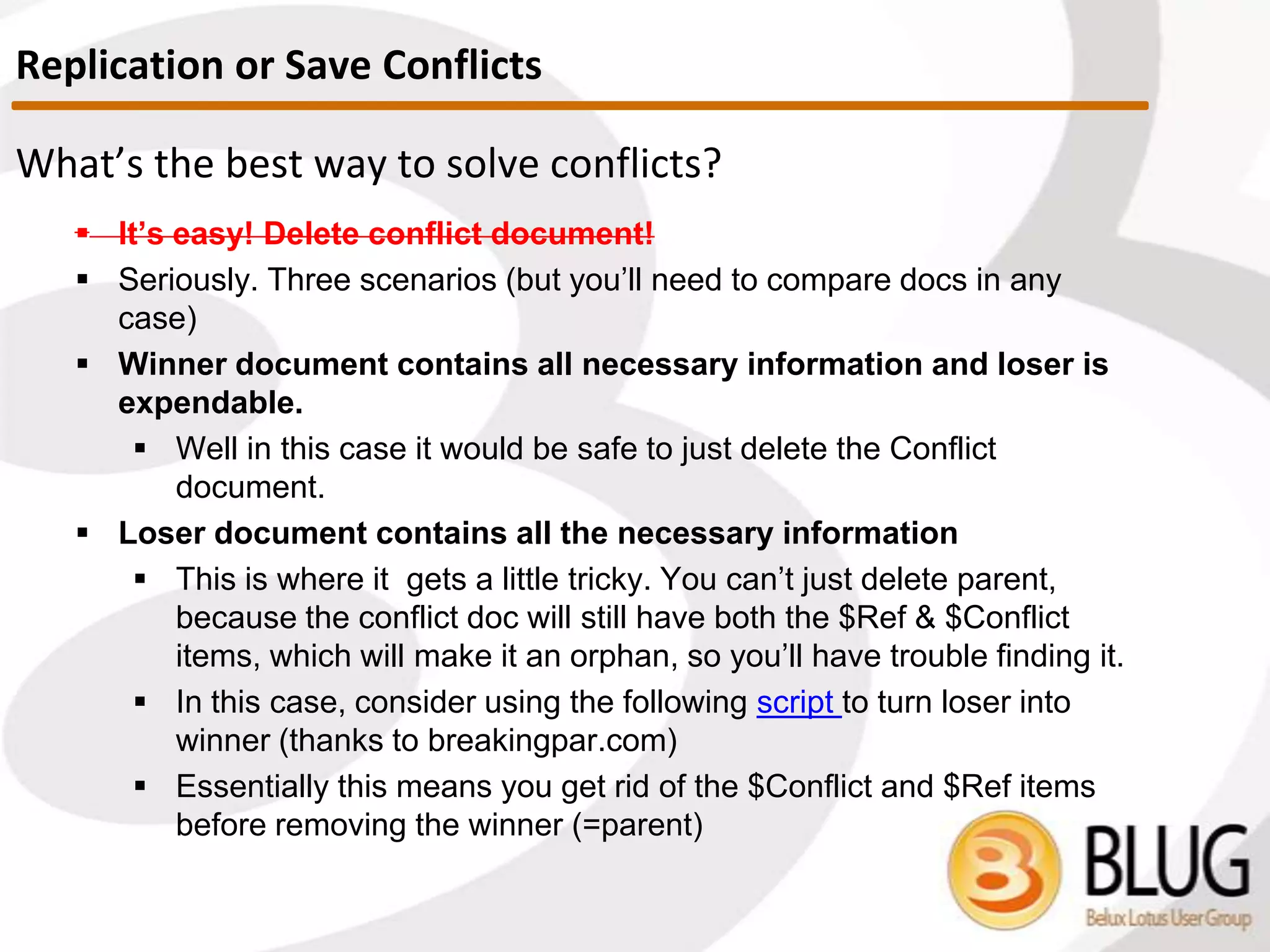 How to remove them?
 Reset Purge interval
 Unless the customer has a tool to get rid of deletion stubs manually
(like scanEZ), changing the database replication settings -> space
savers, and setting the parameter ‘Remove documents not modified
in the last (days)’ to 0, closing and reopening the database clears the
deletion stubs
 The TRICK, is to NOT put a checkmark next to ‘Remove
documents modified in the last (days)’ as that will delete
documents from the database that were not intended to be
deleted!!!
 Clearing deletion stubs programmatically ONLY works through the C API
Deletion Stubs
 