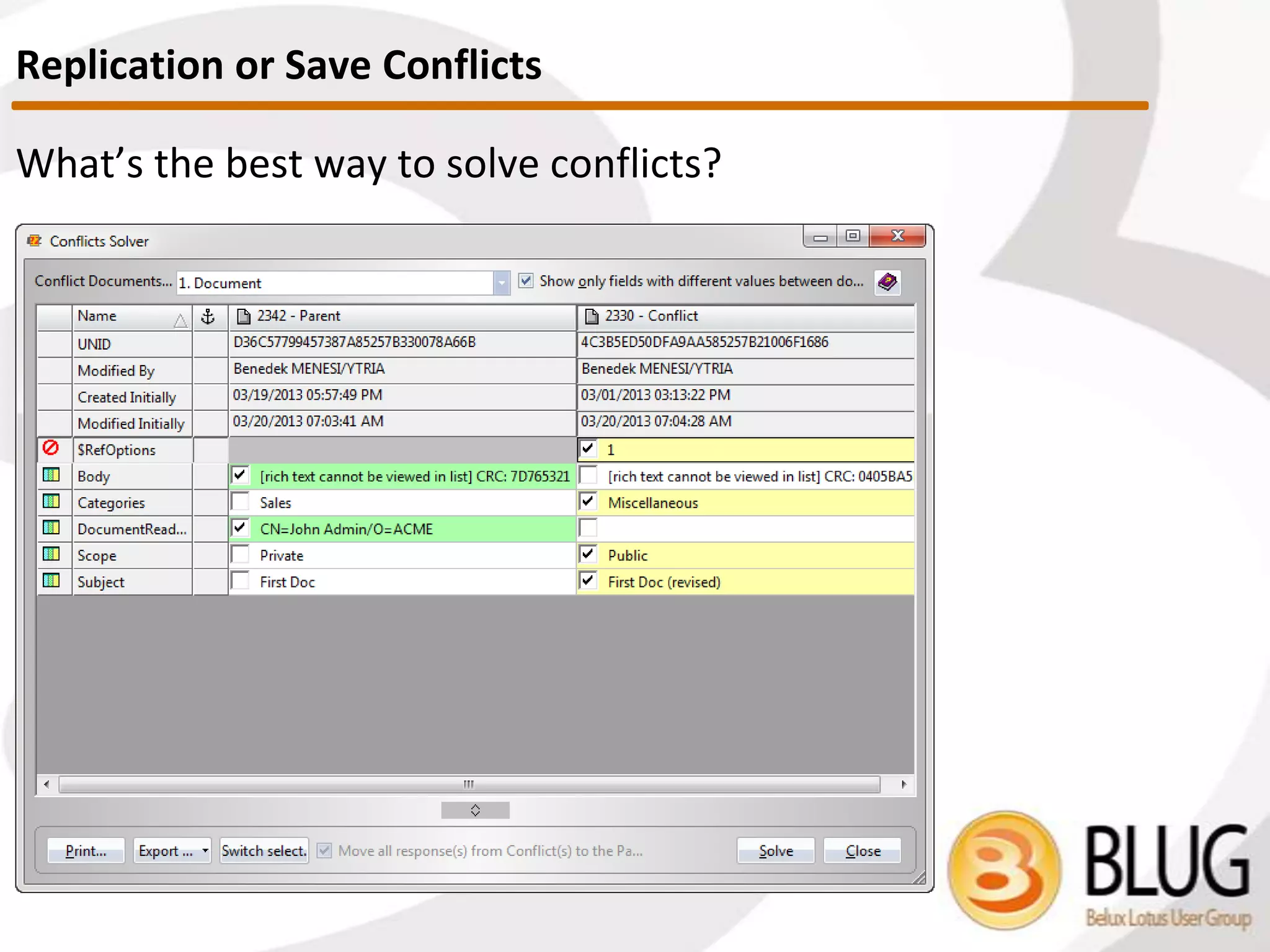 What are replication / save conflicts?
 Two documents are in conflict if they either have diverged at some point,
and changes have been made past the point of divergence independently
to multiple copies.
 Created when two or more users edit a document at the same time on the
same / different servers.
 Replicator examines the two docs. By looking at the Originator ID (OID)
and $Revisions item. (OID contains the sequence number)
 What is the parent document?
 Parent document = winner. No change on the backend items.
 What is/are the conflict document(s)?
 Loser copies that are transformed into response documents. ($Ref
[notes.ref list type] item pointing to parent, plus presence of an empty
$Conflict [text type] item)
 Sooo Important! Conflicts are NOT the problem, in fact they are the
solution!
Replication or Save Conflicts
 