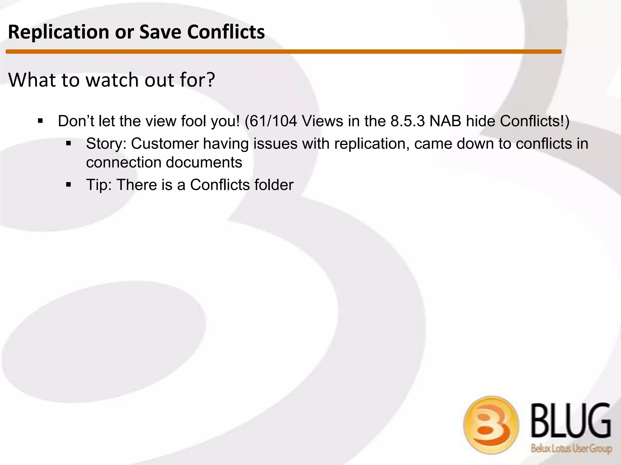 Conflict Handling options
 Specified by the developer on the form properties, instructs notes to:
 Create Conflicts
 No $ConflictAction item on the backend document.
 If Replication / Save conflicts happen, winner turns into parent and loser
will become conflict document.
 Merge Conflicts
 $ConflictAction = “1” -> backend document item value
 With this setting conflicts are only created in case the same item has
been modified across the documents. (i.e. If item A and B modified on
doc. 1 and item C and D modified on doc. 2, theoretically no conflict)
 This usually FAILS: Last modifier updated in most cases, hence
ALWAYS conflict.
 Merge / No Conflict
 $ConflictAction = “3” -> backend document item value
 Merge if different items modified.
 If same item modified, silent deletion of conflict doc = SUICIDE!
Replication or Save Conflicts
 