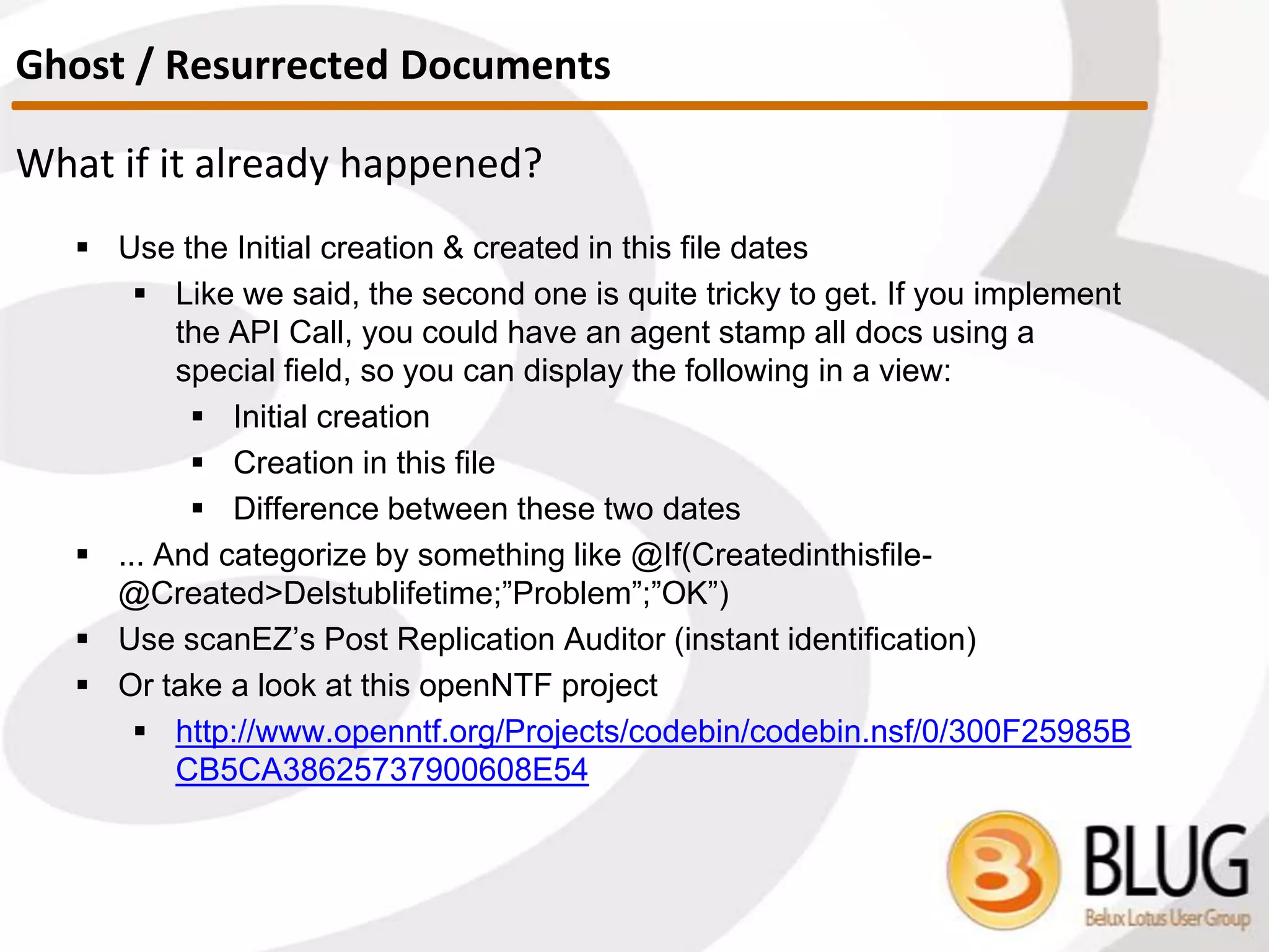 What to watch out for?
 DON’T let your users edit Conflict docs! They’ll turn into duplicates which is
definitely not something we want.
 Protect your conflicts: Either hide them from the views, or use the
QueryModeChange event.
 Below an example of how to do this:
Sub QueryOpen(Source As Notesuidocument, Continue As Variant)
Dim doc As NotesDocument
Set doc=source.Document
If doc.Hasitem("$Conflict") Then
Msgbox "This is a conflict document. Editing
conflicts is not permitted in this database", 16, Error
continue=False
End If
End Sub
Don’t let them duplicate
 