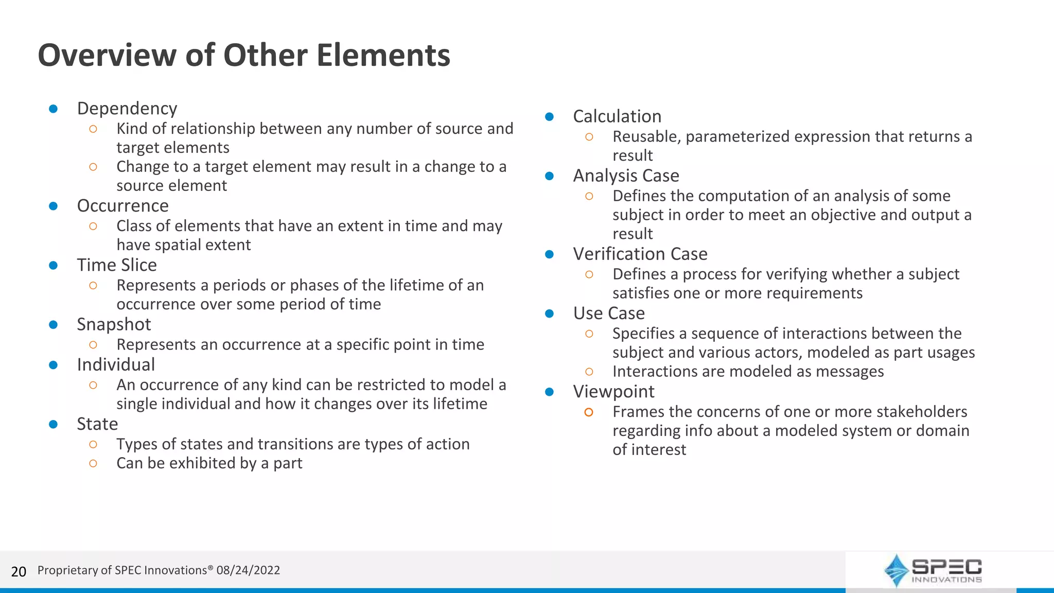 Overview of Other Elements
● Dependency
○ Kind of relationship between any number of source and
target elements
○ Change to a target element may result in a change to a
source element
● Occurrence
○ Class of elements that have an extent in time and may
have spatial extent
● Time Slice
○ Represents a periods or phases of the lifetime of an
occurrence over some period of time
● Snapshot
○ Represents an occurrence at a specific point in time
● Individual
○ An occurrence of any kind can be restricted to model a
single individual and how it changes over its lifetime
● State
○ Types of states and transitions are types of action
○ Can be exhibited by a part
20
● Calculation
○ Reusable, parameterized expression that returns a
result
● Analysis Case
○ Defines the computation of an analysis of some
subject in order to meet an objective and output a
result
● Verification Case
○ Defines a process for verifying whether a subject
satisfies one or more requirements
● Use Case
○ Specifies a sequence of interactions between the
subject and various actors, modeled as part usages
○ Interactions are modeled as messages
● Viewpoint
○ Frames the concerns of one or more stakeholders
regarding info about a modeled system or domain
of interest
Proprietary of SPEC Innovations® 08/24/2022
 