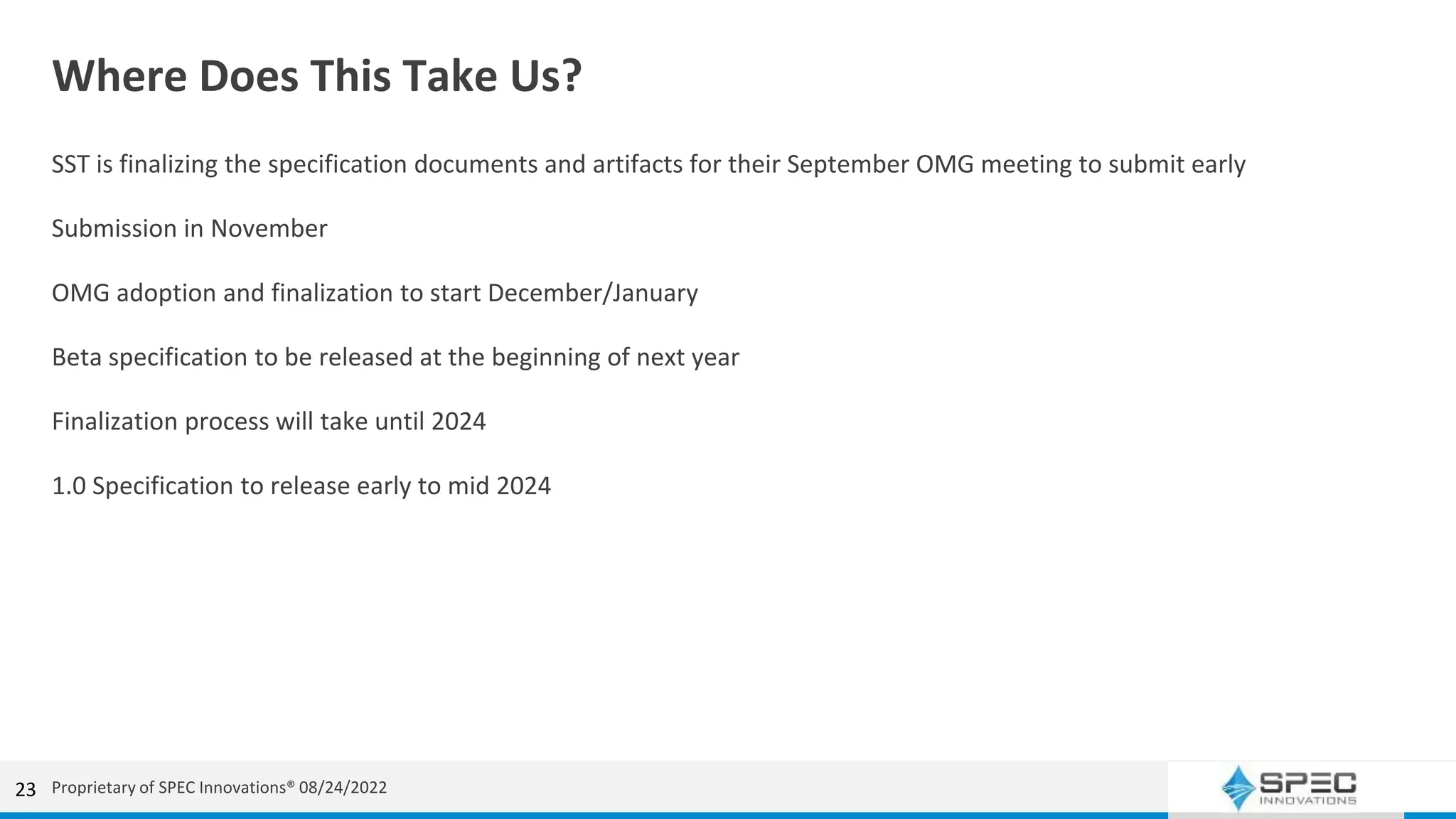 Where Does This Take Us?
SST is finalizing the specification documents and artifacts for their September OMG meeting to submit early
Submission in November
OMG adoption and finalization to start December/January
Beta specification to be released at the beginning of next year
Finalization process will take until 2024
1.0 Specification to release early to mid 2024
23 Proprietary of SPEC Innovations® 08/24/2022
 
