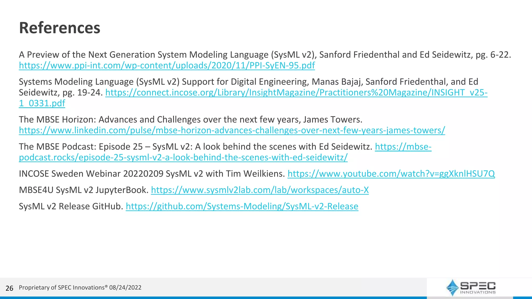 References
A Preview of the Next Generation System Modeling Language (SysML v2), Sanford Friedenthal and Ed Seidewitz, pg. 6-22.
https://www.ppi-int.com/wp-content/uploads/2020/11/PPI-SyEN-95.pdf
Systems Modeling Language (SysML v2) Support for Digital Engineering, Manas Bajaj, Sanford Friedenthal, and Ed
Seidewitz, pg. 19-24. https://connect.incose.org/Library/InsightMagazine/Practitioners%20Magazine/INSIGHT_v25-
1_0331.pdf
The MBSE Horizon: Advances and Challenges over the next few years, James Towers.
https://www.linkedin.com/pulse/mbse-horizon-advances-challenges-over-next-few-years-james-towers/
The MBSE Podcast: Episode 25 – SysML v2: A look behind the scenes with Ed Seidewitz. https://mbse-
podcast.rocks/episode-25-sysml-v2-a-look-behind-the-scenes-with-ed-seidewitz/
INCOSE Sweden Webinar 20220209 SysML v2 with Tim Weilkiens. https://www.youtube.com/watch?v=ggXknlHSU7Q
MBSE4U SysML v2 JupyterBook. https://www.sysmlv2lab.com/lab/workspaces/auto-X
SysML v2 Release GitHub. https://github.com/Systems-Modeling/SysML-v2-Release
26 Proprietary of SPEC Innovations® 08/24/2022
 