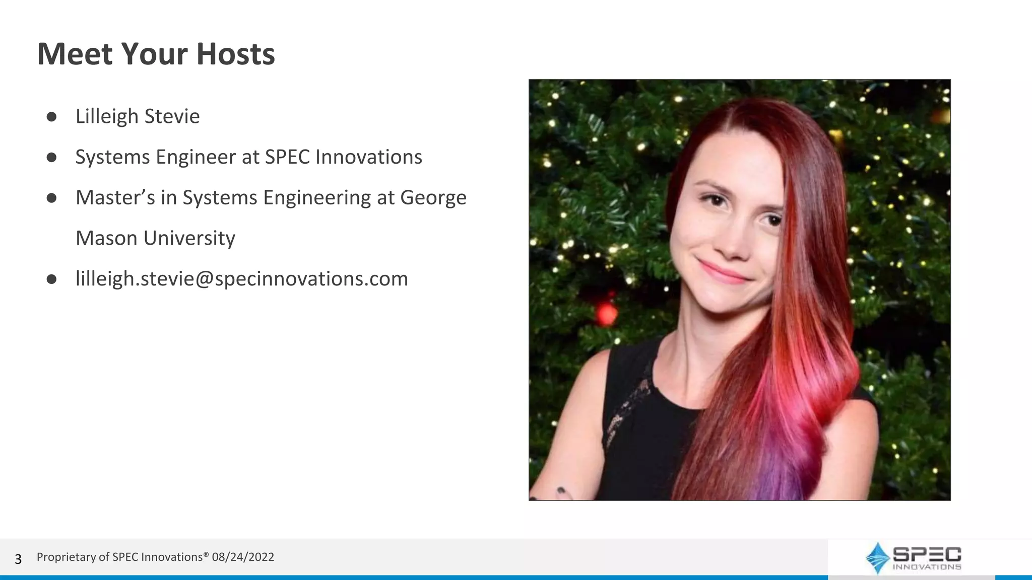 Meet Your Hosts
● Lilleigh Stevie
● Systems Engineer at SPEC Innovations
● Master’s in Systems Engineering at George
Mason University
● lilleigh.stevie@specinnovations.com
Proprietary of SPEC Innovations® 08/24/2022
3
 