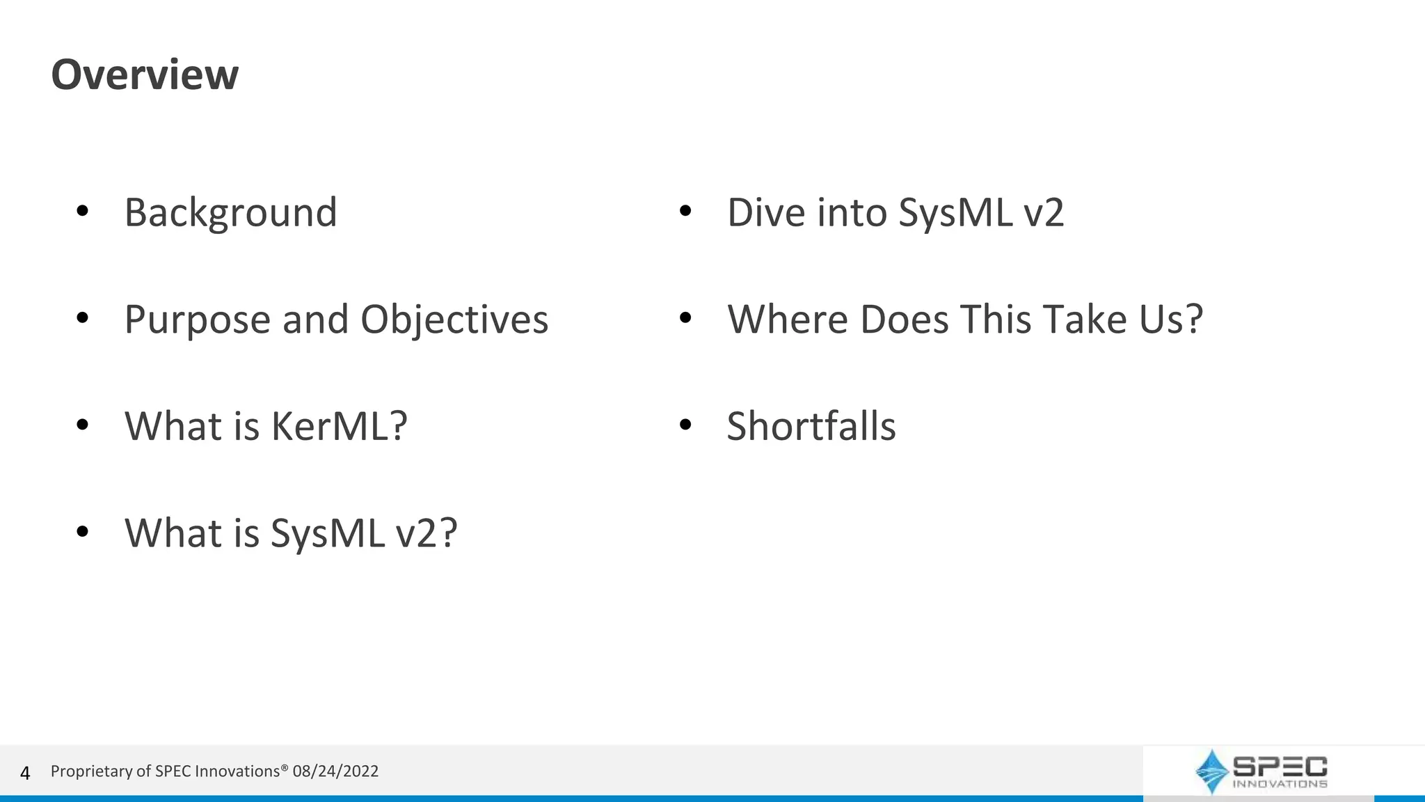 Overview
• Background
• Purpose and Objectives
• What is KerML?
• What is SysML v2?
4
• Dive into SysML v2
• Where Does This Take Us?
• Shortfalls
Proprietary of SPEC Innovations® 08/24/2022
 
