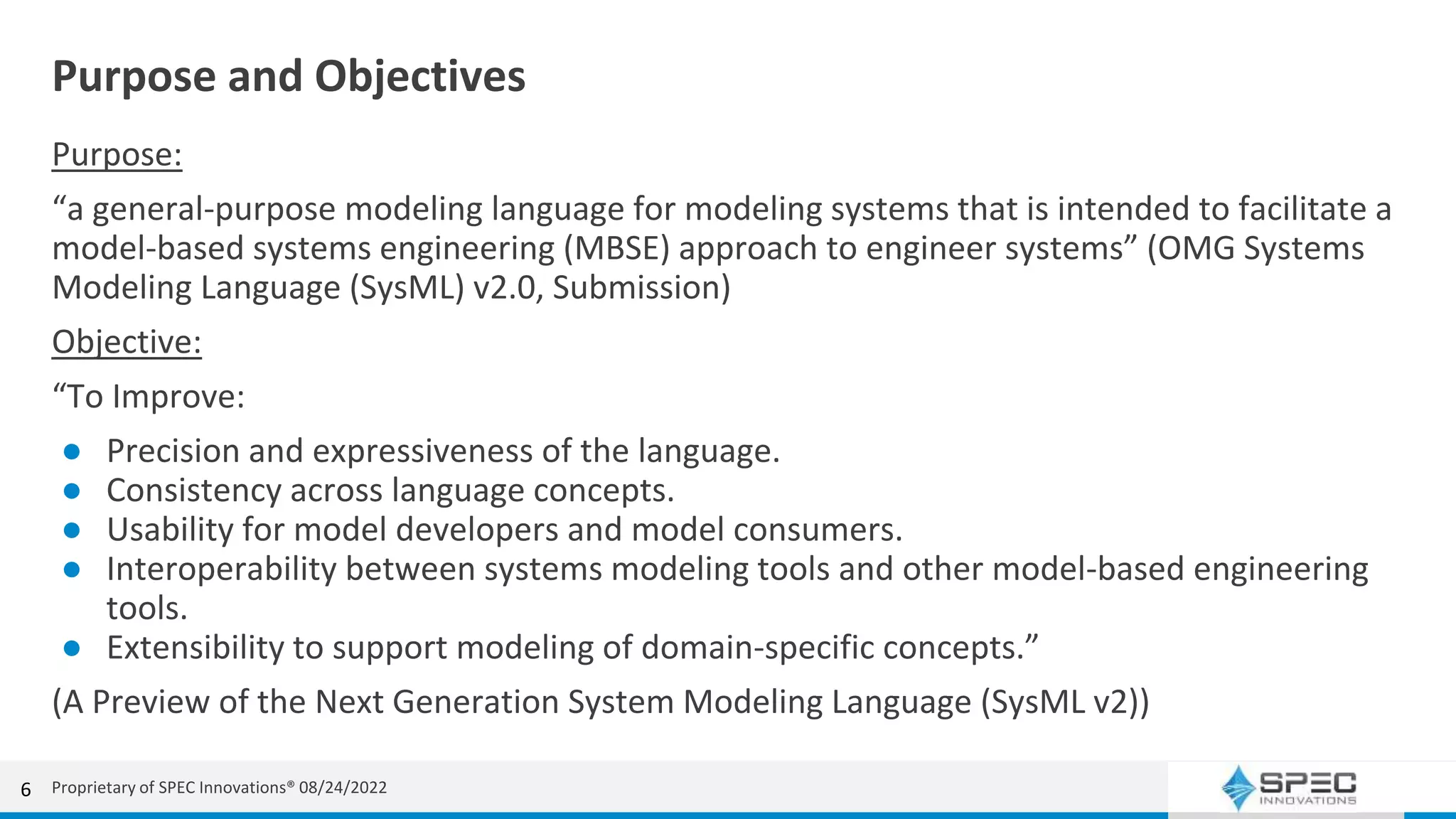 Purpose and Objectives
Purpose:
“a general-purpose modeling language for modeling systems that is intended to facilitate a
model-based systems engineering (MBSE) approach to engineer systems” (OMG Systems
Modeling Language (SysML) v2.0, Submission)
Objective:
“To Improve:
● Precision and expressiveness of the language.
● Consistency across language concepts.
● Usability for model developers and model consumers.
● Interoperability between systems modeling tools and other model-based engineering
tools.
● Extensibility to support modeling of domain-specific concepts.”
(A Preview of the Next Generation System Modeling Language (SysML v2))
6 Proprietary of SPEC Innovations® 08/24/2022
 