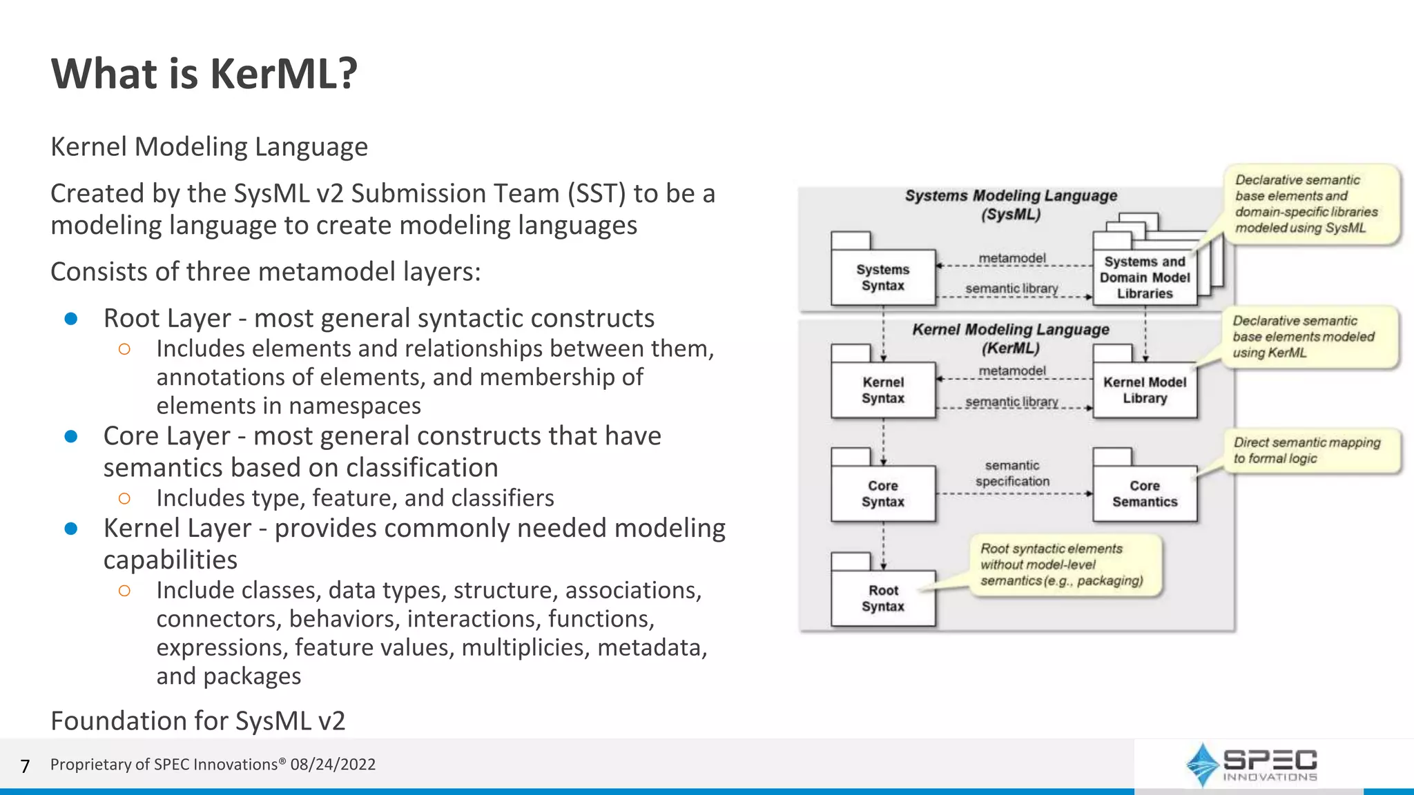 What is KerML?
Kernel Modeling Language
Created by the SysML v2 Submission Team (SST) to be a
modeling language to create modeling languages
Consists of three metamodel layers:
● Root Layer - most general syntactic constructs
○ Includes elements and relationships between them,
annotations of elements, and membership of
elements in namespaces
● Core Layer - most general constructs that have
semantics based on classification
○ Includes type, feature, and classifiers
● Kernel Layer - provides commonly needed modeling
capabilities
○ Include classes, data types, structure, associations,
connectors, behaviors, interactions, functions,
expressions, feature values, multiplicies, metadata,
and packages
Foundation for SysML v2
7 Proprietary of SPEC Innovations® 08/24/2022
 
