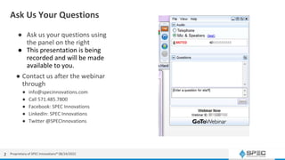 Ask Us Your Questions
● Ask us your questions using
the panel on the right
● This presentation is being
recorded and will be made
available to you.
● Contact us after the webinar
through
● info@specinnovations.com
● Call 571.485.7800
● Facebook: SPEC Innovations
● LinkedIn: SPEC Innovations
● Twitter @SPECInnovations
Proprietary of SPEC Innovations® 08/24/2022
2
 