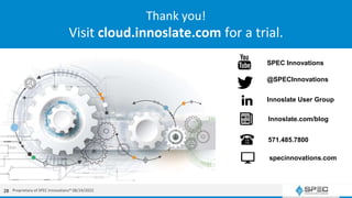 SPEC Innovations offers training, books, videos, documentation, trials, and more
Thank you!
Visit cloud.innoslate.com for a trial.
SPEC Innovations
@SPECInnovations
Innoslate User Group
Innoslate.com/blog
571.485.7800
specinnovations.com
Proprietary of SPEC Innovations® 08/24/2022
28
 