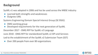 Background
SysML v1 was adopted in 2006 and has be used across the MBSE industry
● Learned both strengths and weaknesses
● Outgrew UML
Systems Engineering Domain Special Interest Group (SE DSIG)
● OMG working group
● Developed requirements for the next generation of SysML
December 2017 - OMG RFP for SysML v2 Language
June 2018 - OMG RFP for standardized SysML v2 API and Services
Led to the establishment of the SysML v2 Submission Team (SST)
● Over 200 people from over 80 organizations
5 Proprietary of SPEC Innovations® 08/24/2022
 