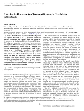 Schizophrenia Bulletin vol. 41 no. 6 pp. 1224–1226, 2015 doi:10.1093/schbul/sbv117
Advance Access publication September 2, 2015
Dissecting the Heterogeneity of Treatment Response in First-Episode
Schizophrenia
Anil K. Malhotra*,1–3
1
Division of Psychiatry Research, Zucker Hillside Hospital, Glen Oaks, NY; 2
Center for Psychiatric Neuroscience, Feinstein Institute for
Medical Research, Manhasset, NY; 3
Departments of Psychiatry and Molecular Medicine, Hofstra North Shore-LIJ School of Medicine,
Hempstead, NY
Division of Psychiatry Research, The Zucker Hillside Hospital, North Shore-LIJ Health System, 75-59 263rd Street, Glen Oaks, NY 11004,
US; tel: 718-470-8012, fax: 718-343-1659, e-mail: AMalhotra@nshs.edu
The Mental Health Centers for Intervention Development
and Applied Research (CIDAR) program prioritized
research to provide an evidence base for biomarker
development. At the Zucker Hillside Hospital (ZHH), our
CIDAR grant supported research on a comprehensive
investigation of treatment response and outcome in first
episode schizophrenia. Results provide evidence that
baseline neuroimaging, neurocognitive, and genetic
measures are significantly associated with clinical
response to treatment, and that our currently available
interventions can effectively treat aspects of psychotic
illness, as well as potentially reduce comorbidity
associated with illness. Future research may include
combining modalities to more robustly predict response
and identify treatment targets, as well as to further
develop more effective intervention strategies for these
devastating and disabling disorders.
Key words: schizophrenia/biomarkers/antipsychotic/effi-
cacy/cognition
In many areas of medicine, heterogeneity of patient outcomes
is managed by the availability of multiple therapeutic options,
and treatment decisions are guided by clinical biomarkers.
Well-known examples in broad clinical use include the HER2
marker for herceptin treatment of breast cancer,1
and
natriuretic peptide levels for diagnosis and prognosis of heart
failure.2
By contrast, treatment options for patients with
schizophrenia are relatively undifferentiated, and clinicians
lack objective tools to dissect patient heterogeneity with
respect to treatment and prognosis. Development of
biomarkers in psychiatry can be critical to both the application
of existing treatments and the development of novel
treatments.
The announcement of the Mental Health Centers for
Intervention Development and Applied Research (CIDAR)
program in 2005 prioritized research to provide an evidence
base for biomarker development. This announcement
coincided with an important evolution in research at our
institution, the Zucker Hillside Hospital (ZHH).
Developments in neuroimaging, neurocognition, and
molecular genetics provided the means to broaden our
treatment research in first episode schizophrenia to
encompass the development of individualized assessment
tools to dissect the heterogeneity of treatment response in this
important population. The CIDAR program provided the first
NIH-funded mechanism to integrate these efforts into a
comprehensive investigation of treatment response and
outcome in first episode schizophrenia.
This theme is focused on the first episode of psychosis,
which may be the most critical period in the life of an
individual with schizophrenia, and remains the most
opportune time for the study of key mechanisms that
influence treatment response and outcome of this often
chronically disabling disorder. Several factors render the
first episode a critical research window: first episode
patients are generally young, and therefore within a
relatively restricted age range; they have a shorter duration
of psychotic symptoms; and less illness-related functional
and social impairment related to chronicity of illness.
Perhaps most critical is that first episode patients have
minimal prior psychopharmacological treatment, reducing
medication confounds for research aimed at identifying the
neurobiological substrates associated with illness and the
prediction of illness course.
The ZHH CIDAR (P50MH080173; Dissecting the
heterogeneity of treatment response in first episode
schizophrenia; PI: Anil K. Malhotra), funded in 2008,
integrated therapeutic knowledge and experience with the
expertise of investigators utilizing neurocognitive,
neuroimaging and molecular genetics approaches to
© The Author 2015. Published by Oxford University Press on behalf of the Maryland Psychiatric Research Center.
This is an Open Access article distributed under the terms of the Creative Commons Attribution Non-Commercial License (http://creativecommons.org/
licenses/by-nc/4.0/), which permits non-commercial re-use, distribution, and reproduction in any medium, provided the original work is properly cited. For
commercial re-use, please contact journals.permissions@oup.com
1224
 