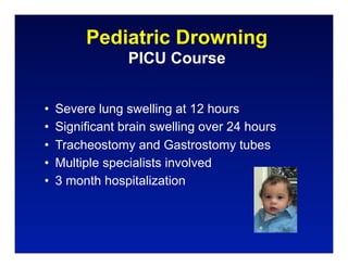 Pediatric Drowning
                 PICU Course


•   Severe lung swelling at 12 hours
•   Significant brain swelling over 24 hours
•   Tracheostomy and Gastrostomy tubes
•   Multiple specialists involved
•   3 month hospitalization
 