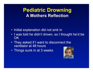 Pediatric Drowning
          A Mothers Reflection


• Initial explanation did not sink in
• I was told he didn’t drown, so I thought he’d be
  OK
• They asked if I want to disconnect the
  ventilator at 48 hours
• Things sunk in at 3 weeks
 