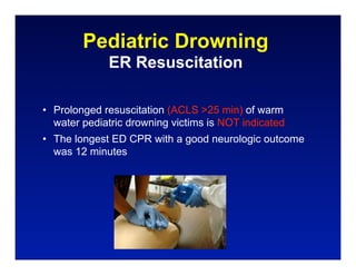 Pediatric Drowning
             ER Resuscitation

• Prolonged resuscitation (ACLS >25 min) of warm
  water pediatric drowning victims is NOT indicated
• The longest ED CPR with a good neurologic outcome
  was 12 minutes
 