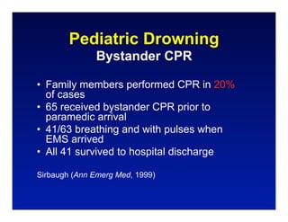 Pediatric Drowning
               Bystander CPR

• Family members performed CPR in 20%
  of cases
• 65 received bystander CPR prior to
  paramedic arrival
• 41/63 breathing and with pulses when
  EMS arrived
• All 41 survived to hospital discharge

Sirbaugh (Ann Emerg Med, 1999)
 