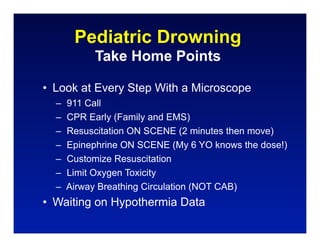 Pediatric Drowning
           Take Home Points

• Look at Every Step With a Microscope
  –   911 Call
  –   CPR Early (Family and EMS)
  –   Resuscitation ON SCENE (2 minutes then move)
  –   Epinephrine ON SCENE (My 6 YO knows the dose!)
  –   Customize Resuscitation
  –   Limit Oxygen Toxicity
  –   Airway Breathing Circulation (NOT CAB)
• Waiting on Hypothermia Data
 