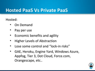 Hosted PaaS Vs Private PaaS
Hosted:
  • On Demand
  • Pay per use
  • Economic benefits and agility
  • Higher Levels of Abstraction
  • Lose some control and “lock-in risks”
  • GAE, Heroku, Engine Yard, Windows Azure,
     Appfog, Tier 3, Dot Cloud, Force.com,
     Orangescape, etc..
 