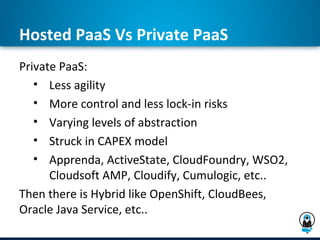 Hosted PaaS Vs Private PaaS
Private PaaS:
   • Less agility
   • More control and less lock-in risks
   • Varying levels of abstraction
   • Struck in CAPEX model
   • Apprenda, ActiveState, CloudFoundry, WSO2,
      Cloudsoft AMP, Cloudify, Cumulogic, etc..
Then there is Hybrid like OpenShift, CloudBees,
Oracle Java Service, etc..
 