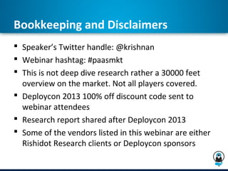 Bookkeeping and Disclaimers
 Speaker’s Twitter handle: @krishnan
 Webinar hashtag: #paasmkt
 This is not deep dive research rather a 30000 feet
  overview on the market. Not all players covered.
 Deploycon 2013 100% off discount code sent to
  webinar attendees
 Research report shared after Deploycon 2013
 Some of the vendors listed in this webinar are either
  Rishidot Research clients or Deploycon sponsors
 
