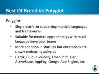 Best Of Breed Vs Polyglot
Polyglot:
  • Single platform supporting multiple languages
    and frameworks
  • Suitable for modern apps and orgs with multi-
    language developer teams
  • More adoption in startups but enterprises are
    slowly embracing polyglot
  • Heroku, CloudFoundry, OpenShift, Tier3,
    ActiveState, AppFog, Google App Engine, etc..
 