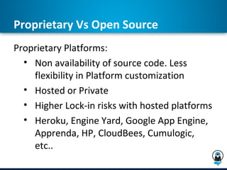 Proprietary Vs Open Source
Proprietary Platforms:
  • Non availability of source code. Less
    flexibility in Platform customization
  • Hosted or Private
  • Higher Lock-in risks with hosted platforms
  • Heroku, Engine Yard, Google App Engine,
    Apprenda, HP, CloudBees, Cumulogic,
    etc..
 