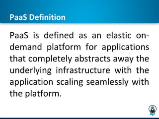 PaaS Definition

PaaS is defined as an elastic on-
demand platform for applications
that completely abstracts away the
underlying infrastructure with the
application scaling seamlessly with
the platform.
 