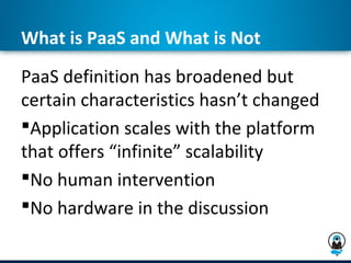 What is PaaS and What is Not
PaaS definition has broadened but
certain characteristics hasn’t changed
Application scales with the platform
that offers “infinite” scalability
No human intervention
No hardware in the discussion
 