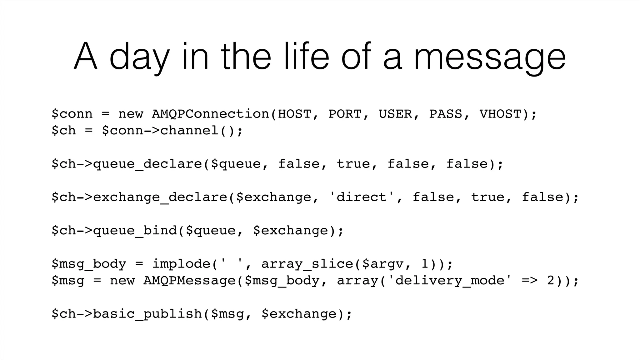 A day in the life of a message
$conn = new AMQPConnection(HOST, PORT, USER, PASS, VHOST);!
$ch = $conn->channel();!
!

$ch->queue_declare($queue, false, true, false, false);!
!

$ch->exchange_declare($exchange, 'direct', false, true, false);!
!

$ch->queue_bind($queue, $exchange);!
!

$msg_body = implode(' ', array_slice($argv, 1));!
$msg = new AMQPMessage($msg_body, array('delivery_mode' => 2));!
!

$ch->basic_publish($msg, $exchange);

 
