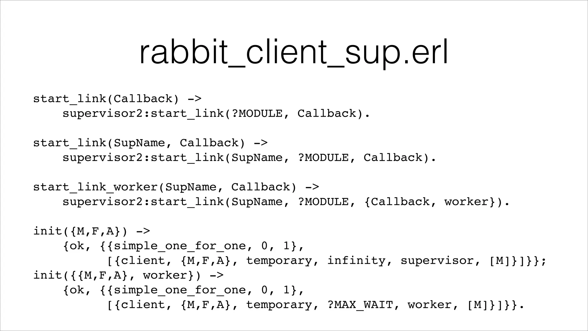rabbit_client_sup.erl
start_link(Callback) ->!
supervisor2:start_link(?MODULE, Callback).!
!

start_link(SupName, Callback) ->!
supervisor2:start_link(SupName, ?MODULE, Callback).!
!

start_link_worker(SupName, Callback) ->!
supervisor2:start_link(SupName, ?MODULE, {Callback, worker}).!
!

init({M,F,A}) ->!
{ok, {{simple_one_for_one, 0, 1},!
[{client, {M,F,A}, temporary, infinity, supervisor, [M]}]}};!
init({{M,F,A}, worker}) ->!
{ok, {{simple_one_for_one, 0, 1},!
[{client, {M,F,A}, temporary, ?MAX_WAIT, worker, [M]}]}}.

 