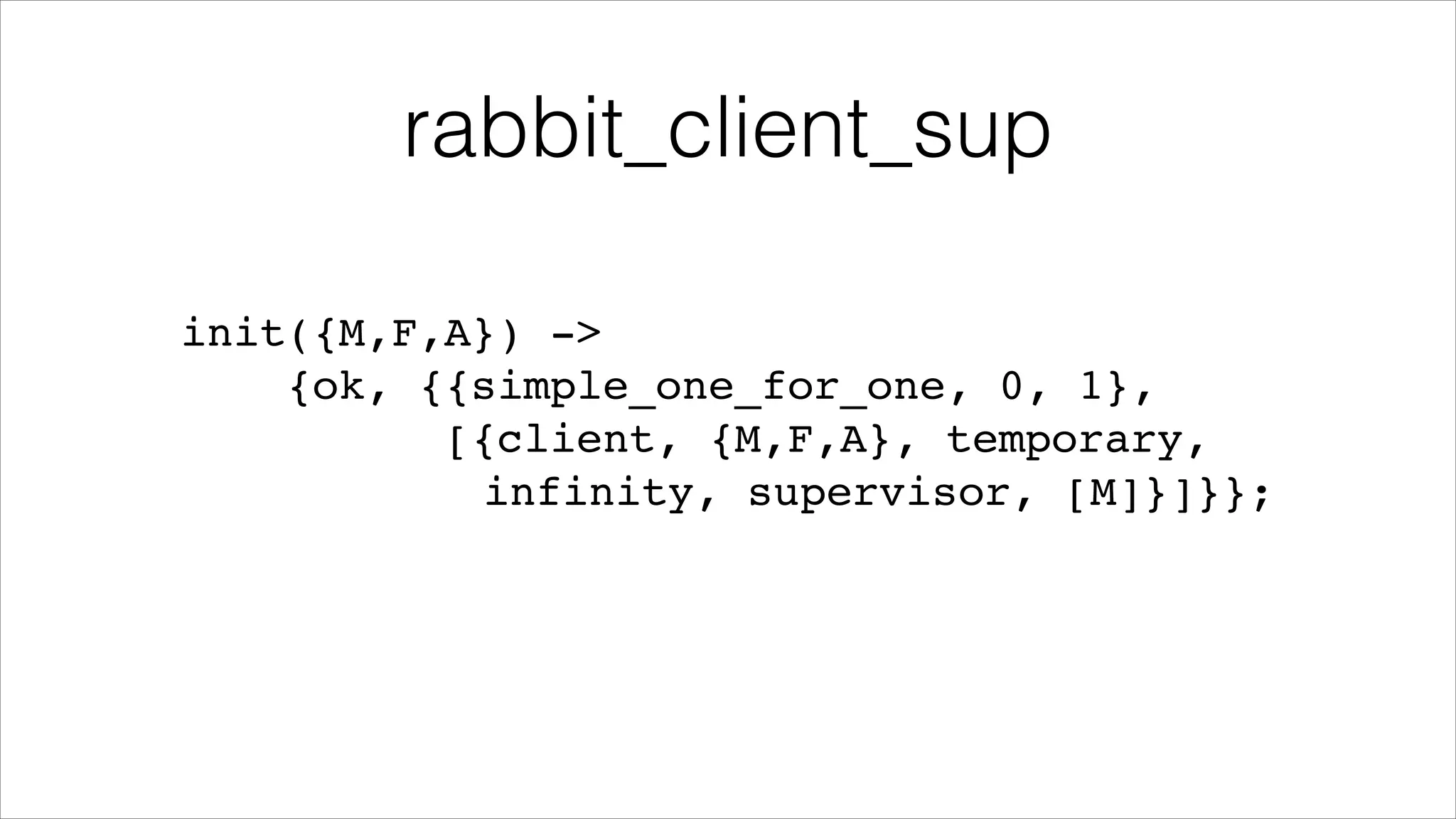 rabbit_client_sup
init({M,F,A}) ->!
{ok, {{simple_one_for_one, 0, 1},!
[{client, {M,F,A}, temporary, !
! ! ! !
infinity, supervisor, [M]}]}};

 
