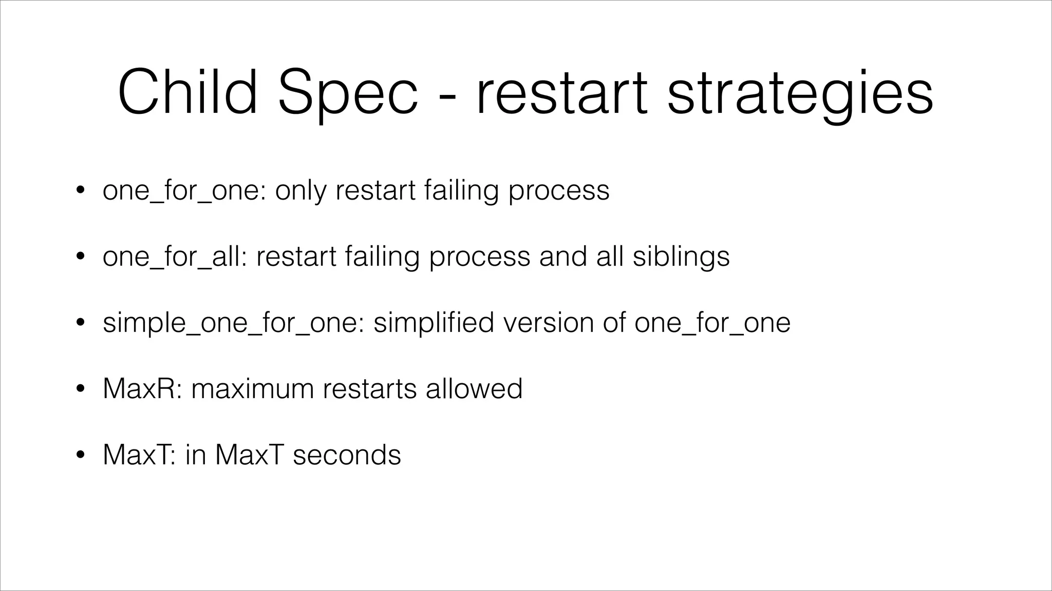 Child Spec - restart strategies
•

one_for_one: only restart failing process

•

one_for_all: restart failing process and all siblings

•

simple_one_for_one: simpliﬁed version of one_for_one

•

MaxR: maximum restarts allowed

•

MaxT: in MaxT seconds

 