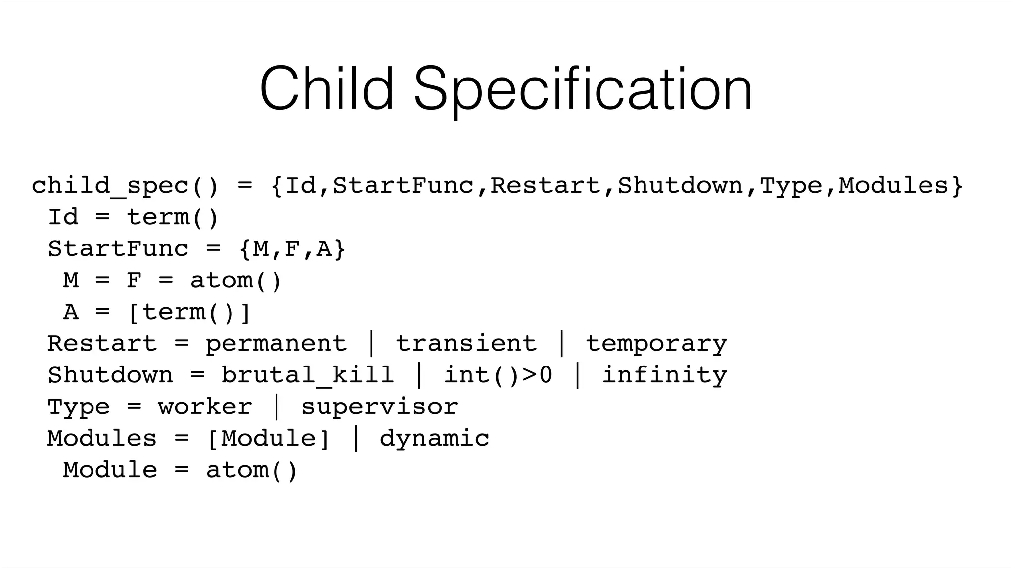 Child Speciﬁcation
child_spec() = {Id,StartFunc,Restart,Shutdown,Type,Modules}!
Id = term()!
StartFunc = {M,F,A}!
M = F = atom()!
A = [term()]!
Restart = permanent | transient | temporary!
Shutdown = brutal_kill | int()>0 | infinity!
Type = worker | supervisor!
Modules = [Module] | dynamic!
Module = atom()

 
