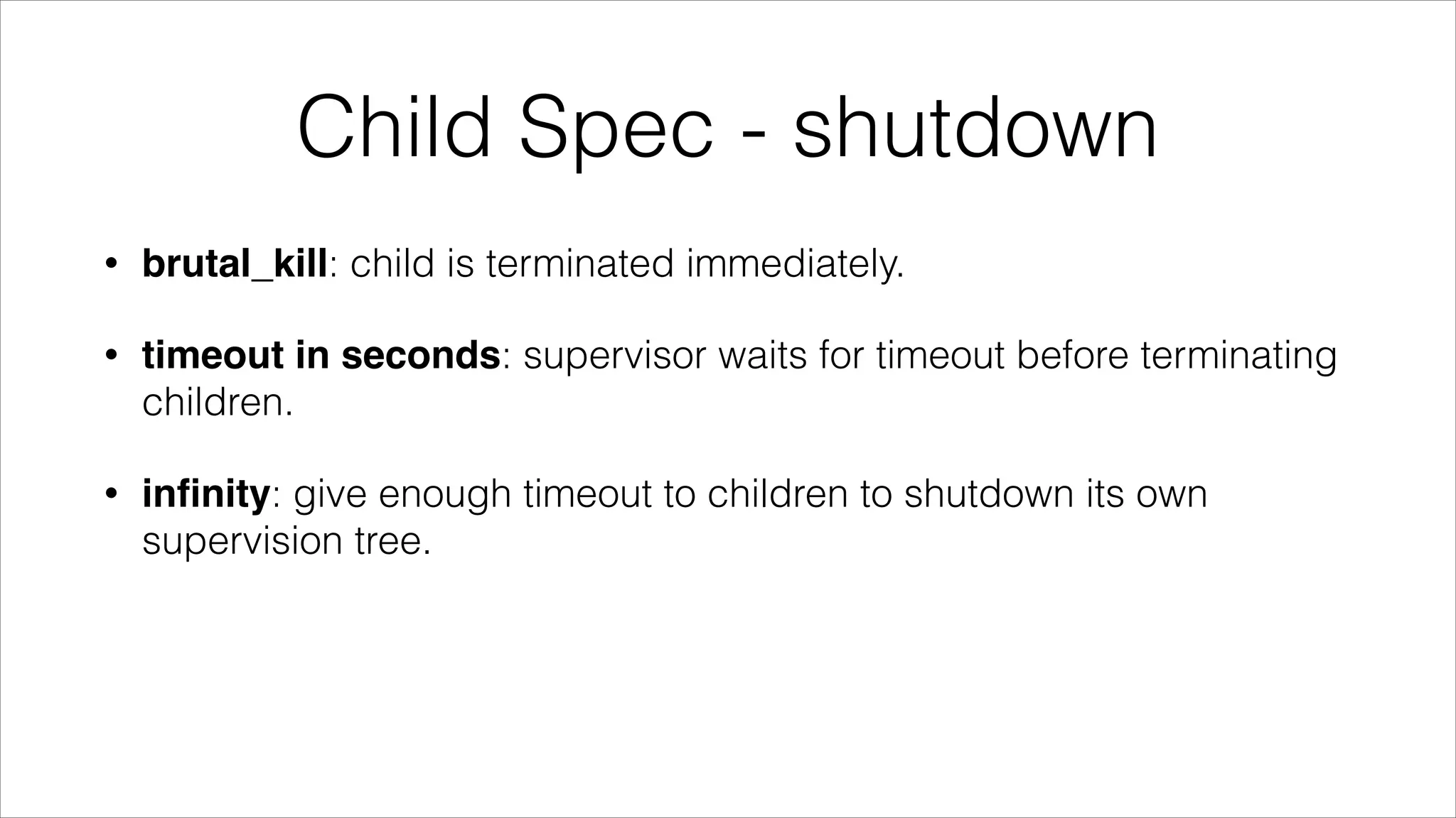 Child Spec - shutdown
•

brutal_kill: child is terminated immediately.

•

timeout in seconds: supervisor waits for timeout before terminating
children.

•

inﬁnity: give enough timeout to children to shutdown its own
supervision tree.

 