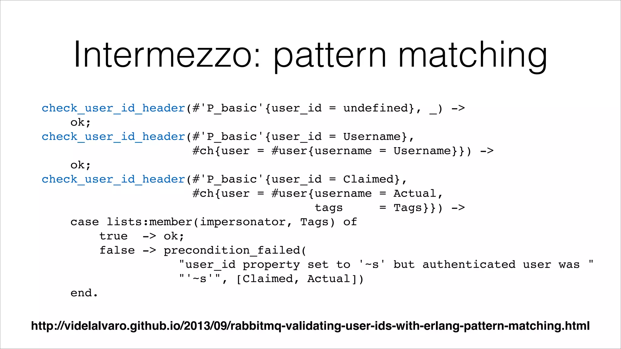 Intermezzo: pattern matching
check_user_id_header(#'P_basic'{user_id = undefined}, _) ->!
ok;!
check_user_id_header(#'P_basic'{user_id = Username},!
#ch{user = #user{username = Username}}) ->!
ok;!
check_user_id_header(#'P_basic'{user_id = Claimed},!
#ch{user = #user{username = Actual,!
tags
= Tags}}) ->!
case lists:member(impersonator, Tags) of!
true -> ok;!
false -> precondition_failed(!
"user_id property set to '~s' but authenticated user was "!
"'~s'", [Claimed, Actual])!
end.
http://videlalvaro.github.io/2013/09/rabbitmq-validating-user-ids-with-erlang-pattern-matching.html

 