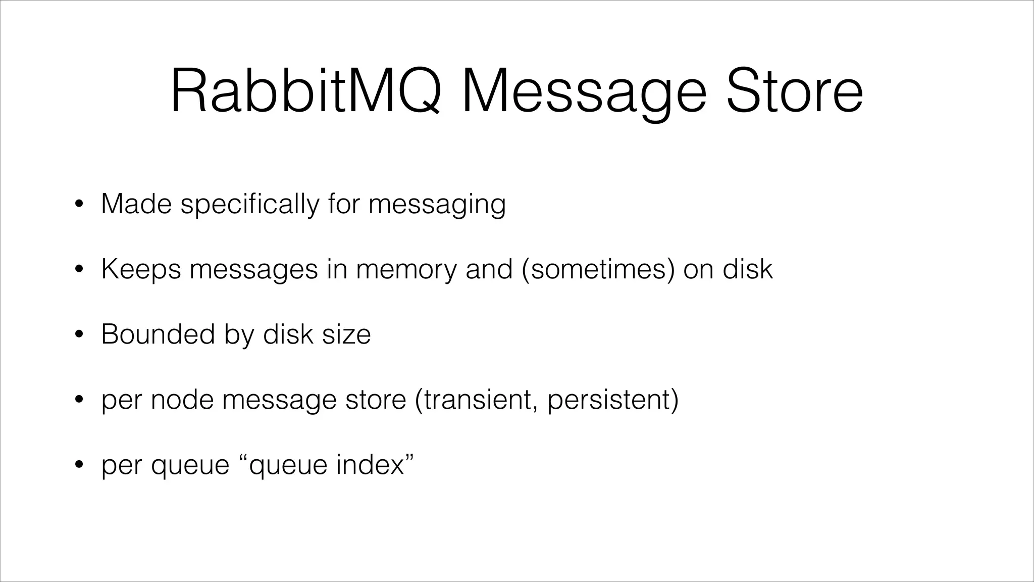 RabbitMQ Message Store
•

Made speciﬁcally for messaging

•

Keeps messages in memory and (sometimes) on disk

•

Bounded by disk size

•

per node message store (transient, persistent)

•

per queue “queue index”

 