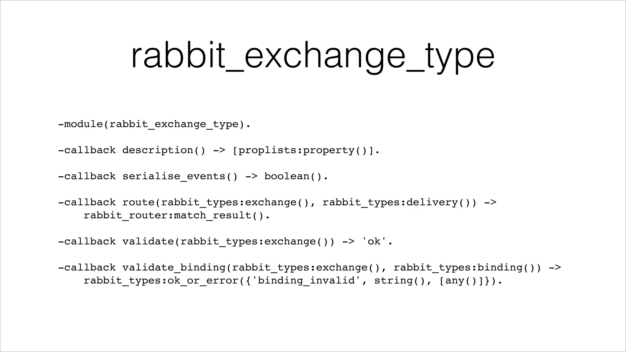 rabbit_exchange_type
-module(rabbit_exchange_type).!
!

-callback description() -> [proplists:property()].!
!

-callback serialise_events() -> boolean().!
!

-callback route(rabbit_types:exchange(), rabbit_types:delivery()) ->!
rabbit_router:match_result().!
!

-callback validate(rabbit_types:exchange()) -> 'ok'.!
!

-callback validate_binding(rabbit_types:exchange(), rabbit_types:binding()) ->!
rabbit_types:ok_or_error({'binding_invalid', string(), [any()]}).

 