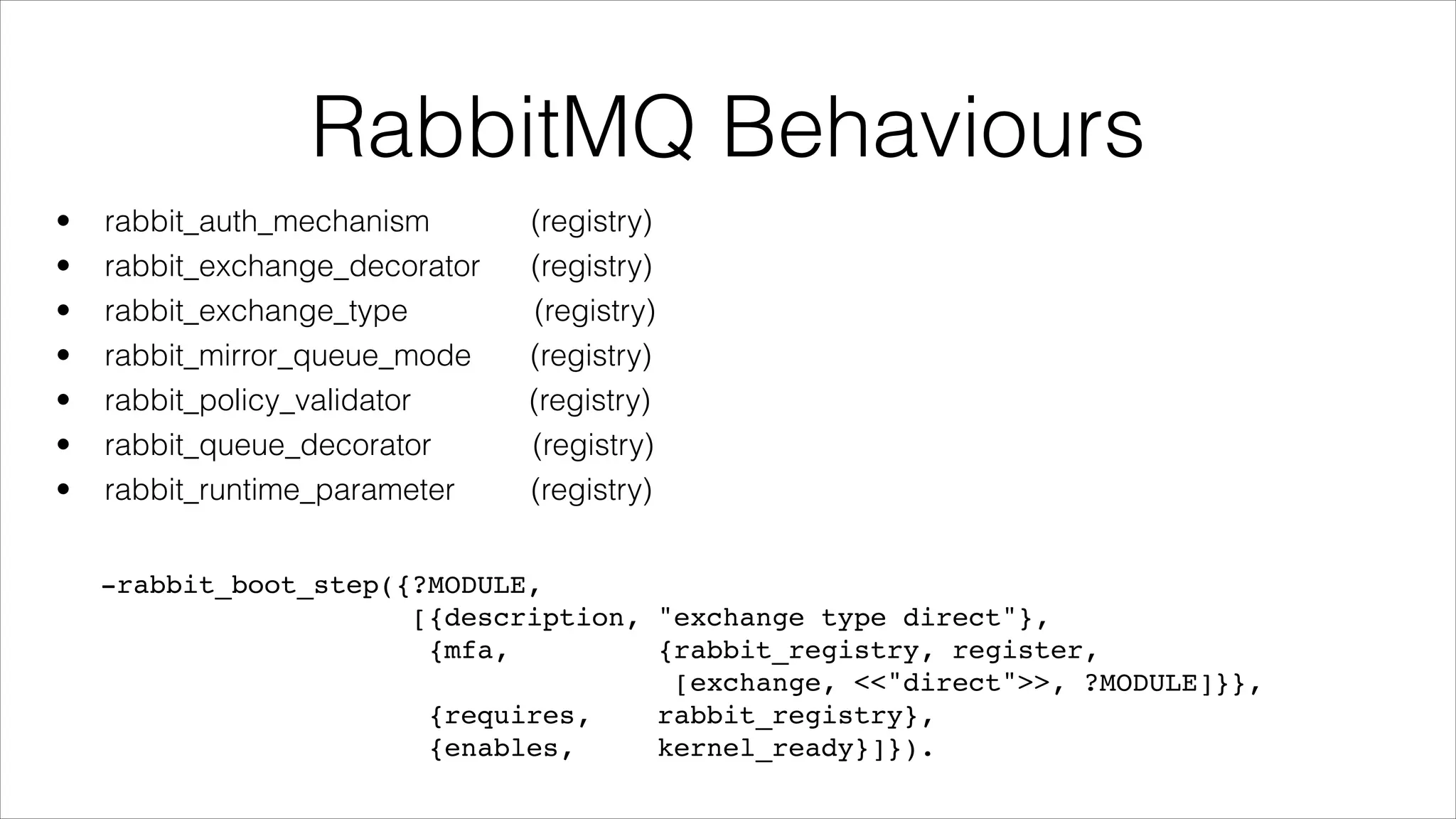 RabbitMQ Behaviours
•
•
•
•
•
•
•

rabbit_auth_mechanism
rabbit_exchange_decorator
rabbit_exchange_type
rabbit_mirror_queue_mode
rabbit_policy_validator
rabbit_queue_decorator
rabbit_runtime_parameter

(registry)
(registry)
(registry)
(registry)
(registry)
(registry)
(registry)

-rabbit_boot_step({?MODULE,!
[{description, "exchange type direct"},!
{mfa,
{rabbit_registry, register,!
[exchange, <<"direct">>, ?MODULE]}},!
{requires,
rabbit_registry},!
{enables,
kernel_ready}]}).

 